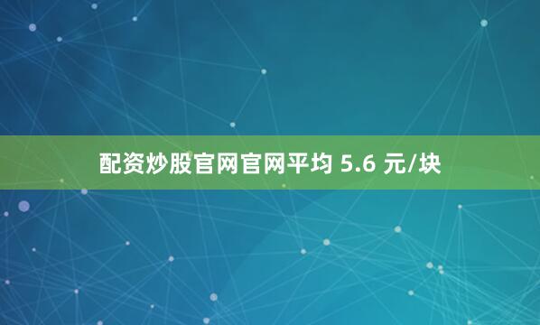 配资炒股官网官网平均 5.6 元/块