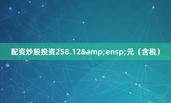 配资炒股投资258.12&ensp;元（含税）