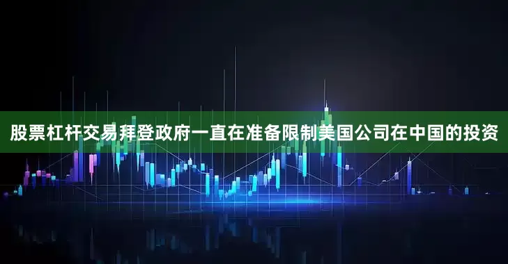 股票杠杆交易拜登政府一直在准备限制美国公司在中国的投资