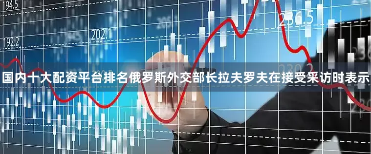 国内十大配资平台排名俄罗斯外交部长拉夫罗夫在接受采访时表示