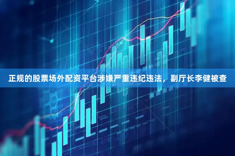正规的股票场外配资平台涉嫌严重违纪违法，副厅长李健被查