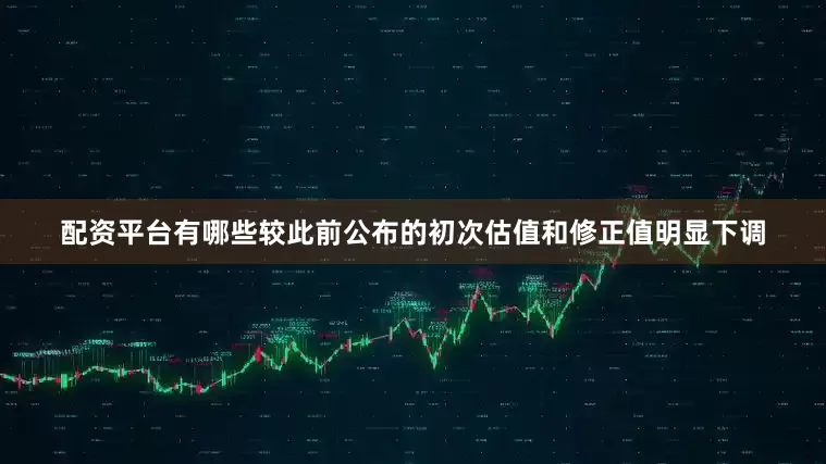 配资平台有哪些较此前公布的初次估值和修正值明显下调