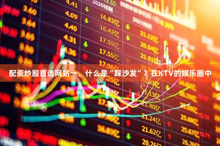 配资炒股首选网站一、什么是“踩沙发”？在KTV的娱乐圈中